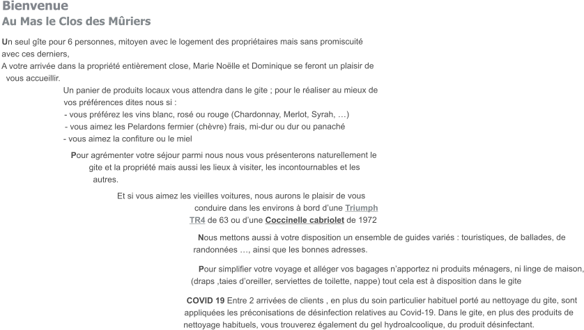 BienvenueAu Mas le Clos des Mûriers Un seul gîte pour 6 personnes, mitoyen avec le logement des propriétaires mais sans promiscuité avec ces derniers, A votre arrivée dans la propriété entièrement close, Marie Noëlle et Dominique se feront un plaisir de    vous accueillir. Un panier de produits locaux vous attendra dans le gite ; pour le réaliser au mieux de vos préférences dites nous si : - vous préférez les vins blanc, rosé ou rouge (Chardonnay, Merlot, Syrah, …) - vous aimez les Pelardons fermier (chèvre) frais, mi-dur ou dur ou panaché - vous aimez la confiture ou le miel  Pour agrémenter votre séjour parmi nous nous vous présenterons naturellement le      gite et la propriété mais aussi les lieux à visiter, les incontournables et les autres.  Et si vous aimez les vieilles voitures, nous aurons le plaisir de vous conduire dans les environs à bord d’une Triumph TR4 de 63 ou d’une Coccinelle cabriolet de 1972     Nous mettons aussi à votre disposition un ensemble de guides variés : touristiques, de ballades, de randonnées …, ainsi que les bonnes adresses.   Pour simplifier votre voyage et alléger vos bagages n’apportez ni produits ménagers, ni linge de maison, (draps ,taies d’oreiller, serviettes de toilette, nappe) tout cela est à disposition dans le gite    COVID 19 Entre 2 arrivées de clients , en plus du soin particulier habituel porté au nettoyage du gite, sont appliquées les préconisations de désinfection relatives au Covid-19. Dans le gite, en plus des produits de nettoyage habituels, vous trouverez également du gel hydroalcoolique, du produit désinfectant.